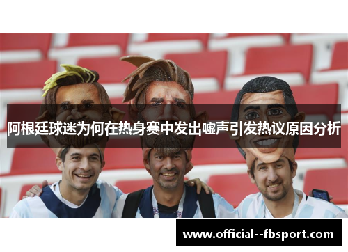 阿根廷球迷为何在热身赛中发出嘘声引发热议原因分析