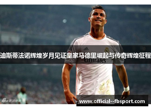 迪斯蒂法诺辉煌岁月见证皇家马德里崛起与传奇辉煌征程 迪斯蒂法诺辉煌岁月见证皇家马德里崛起与传奇辉煌征程