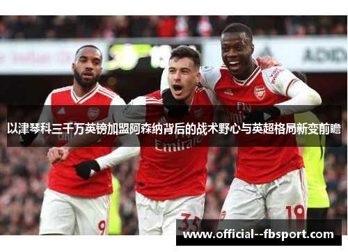 以津琴科三千万英镑加盟阿森纳背后的战术野心与英超格局新变前瞻 以津琴科三千万英镑加盟阿森纳背后的战术野心与英超格局新变前瞻
