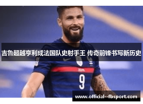 吉鲁超越亨利成法国队史射手王 传奇前锋书写新历史 吉鲁超越亨利成法国队史射手王 传奇前锋书写新历史