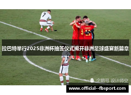 拉巴特举行2025非洲杯抽签仪式揭开非洲足球盛宴新篇章