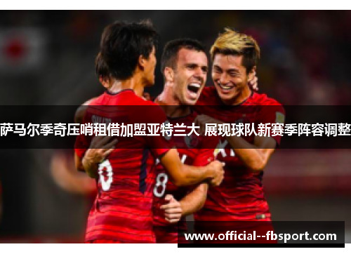 萨马尔季奇压哨租借加盟亚特兰大 展现球队新赛季阵容调整 萨马尔季奇压哨租借加盟亚特兰大 展现球队新赛季阵容调整