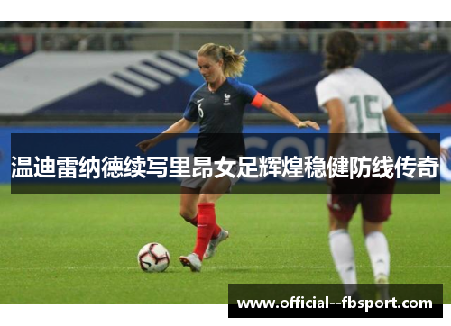 温迪雷纳德续写里昂女足辉煌稳健防线传奇 温迪雷纳德续写里昂女足辉煌稳健防线传奇